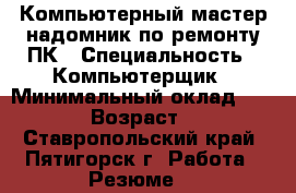 Компьютерный мастер-надомник по ремонту ПК › Специальность ­ Компьютерщик › Минимальный оклад ­ 1 000 › Возраст ­ 60 - Ставропольский край, Пятигорск г. Работа » Резюме   